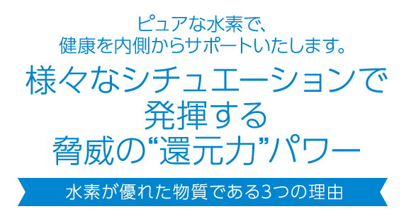 ピュアな水素で、健康を内側からサポートいたします。活性酸素を無害化する脅威の“還元力”パワー 水素が優れた抗酸化物質である4つの理由