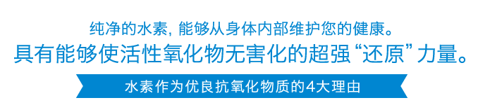 纯净的水素，能够从身体内部维护您的健康。具有能够使活性氧化物无害化的超强“还原”力量。 水素作为优良抗氧化物质的4大理由