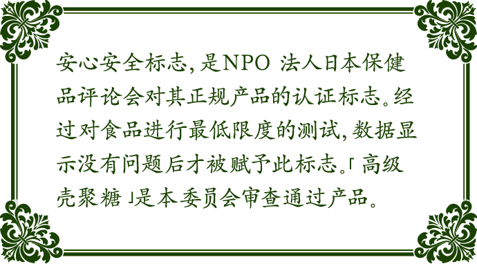 安心安全标志，是NPO 法人日本保健品评论会对其正规产品的认证标志。经过对食品进行最低限度的测试，数据显示没有问题后才被赋予此标志。「高级壳聚糖」是本委员会审查通过产品。